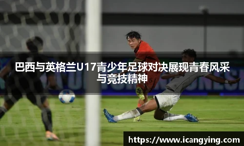 ac米兰官网巴西与英格兰U17青少年足球对决展现青春风采与竞技精神