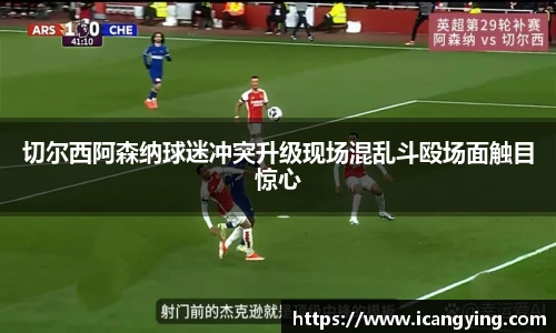 切尔西阿森纳球迷冲突升级现场混乱斗殴场面触目惊心